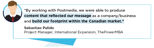 “By working with Postmedia, we were able to produce content that reflected our message as a company/business and build our footprint within the Canadian market.” Sebastiao PulidoProject Manager, International Expansion, ThePowerMBA