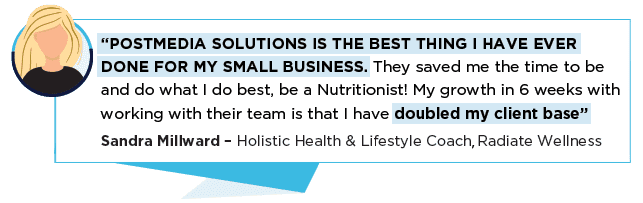 “POSTMEDIA SOLUTIONS IS THE BEST THING I HAVE EVER DONE FOR MY SMALL BUSINESS. They saved me the time to be and do what I do best, be a Nutritionist! My growth in 6 weeks with working with their team is that I have doubled my client base” Sandra Millward – Holistic Health & Lifestyle Coach . Radiate Wellness