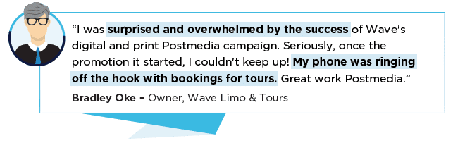 “I was surprised and overwhelmed by the success of Wave's digital and print Postmedia campaign. Seriously, once the promotion it started, I couldn't keep up! My phone was ringing off the hook with bookings for tours. Great work Postmedia.” Bradley Oke – Owner, Wave Limo & Tours
